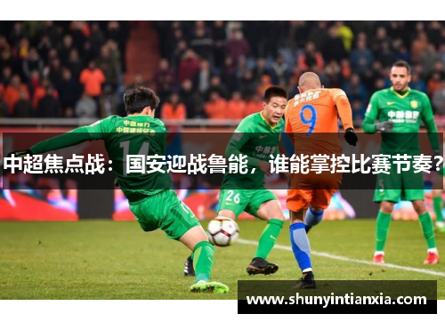 中超焦点战：国安迎战鲁能，谁能掌控比赛节奏？
