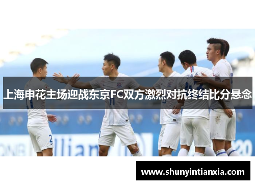 上海申花主场迎战东京FC双方激烈对抗终结比分悬念