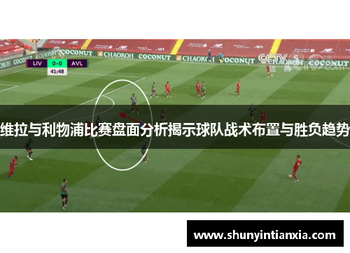 维拉与利物浦比赛盘面分析揭示球队战术布置与胜负趋势