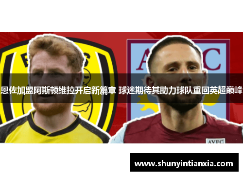 恩佐加盟阿斯顿维拉开启新篇章 球迷期待其助力球队重回英超巅峰
